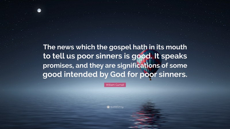 William Gurnall Quote: “The news which the gospel hath in its mouth to tell us poor sinners is good. It speaks promises, and they are significations of some good intended by God for poor sinners.”