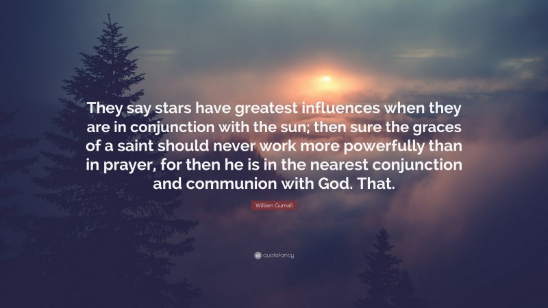 William Gurnall Quote: “They say stars have greatest influences when they are in conjunction with the sun; then sure the graces of a saint should never work more powerfully than in prayer, for then he is in the nearest conjunction and communion with God. That.”