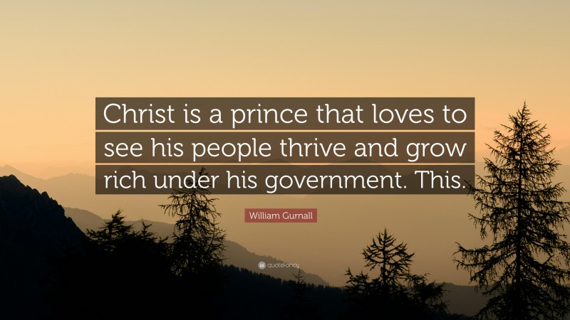 William Gurnall Quote: “Christ is a prince that loves to see his people thrive and grow rich under his government. This.”