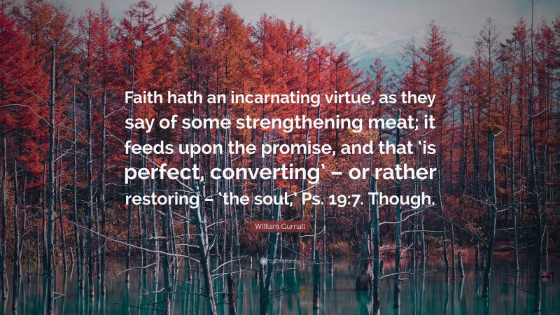 William Gurnall Quote: “Faith hath an incarnating virtue, as they say of some strengthening meat; it feeds upon the promise, and that ‘is perfect, converting’ – or rather restoring – ‘the soul,’ Ps. 19:7. Though.”