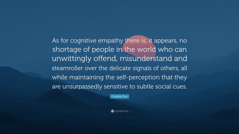 Cordelia Fine Quote: “As for cognitive empathy there is, it appears, no shortage of people in the world who can unwittingly offend, misunderstand and steamroller over the delicate signals of others, all while maintaining the self-perception that they are unsurpassedly sensitive to subtle social cues.”