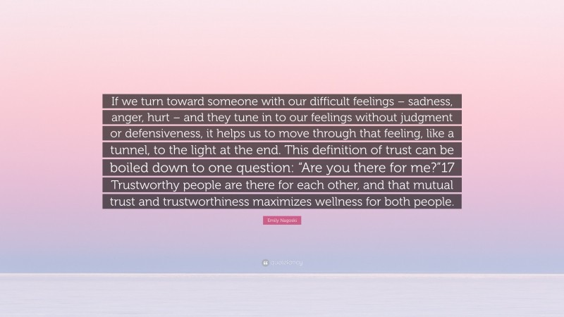 Emily Nagoski Quote: “If we turn toward someone with our difficult feelings – sadness, anger, hurt – and they tune in to our feelings without judgment or defensiveness, it helps us to move through that feeling, like a tunnel, to the light at the end. This definition of trust can be boiled down to one question: “Are you there for me?”17 Trustworthy people are there for each other, and that mutual trust and trustworthiness maximizes wellness for both people.”