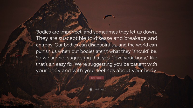Emily Nagoski Quote: “Bodies are imperfect, and sometimes they let us down. They are susceptible to disease and breakage and entropy. Our bodies can disappoint us, and the world can punish us when our bodies aren’t what they “should” be. So we are not suggesting that you “love your body,” like that’s an easy fix. We’re suggesting you be patient with your body and with your feelings about your body.”