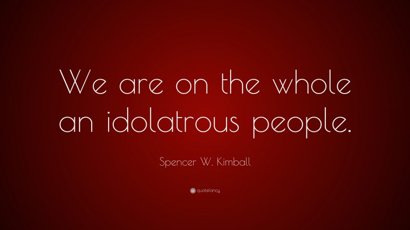 Spencer W. Kimball Quote: “We are on the whole an idolatrous people.”