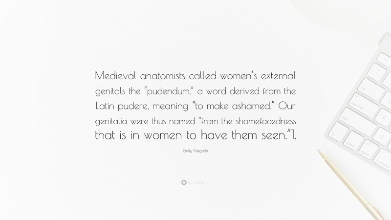 Emily Nagoski Quote: “Medieval anatomists called women’s external genitals the “pudendum,” a word derived from the Latin pudere, meaning “to make ashamed.” Our genitalia were thus named “from the shamefacedness that is in women to have them seen.”1.”