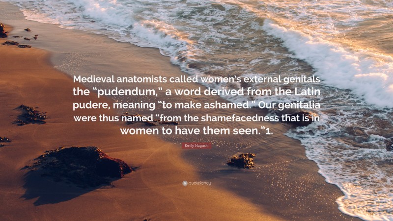 Emily Nagoski Quote: “Medieval anatomists called women’s external genitals the “pudendum,” a word derived from the Latin pudere, meaning “to make ashamed.” Our genitalia were thus named “from the shamefacedness that is in women to have them seen.”1.”