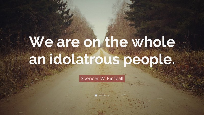 Spencer W. Kimball Quote: “We are on the whole an idolatrous people.”