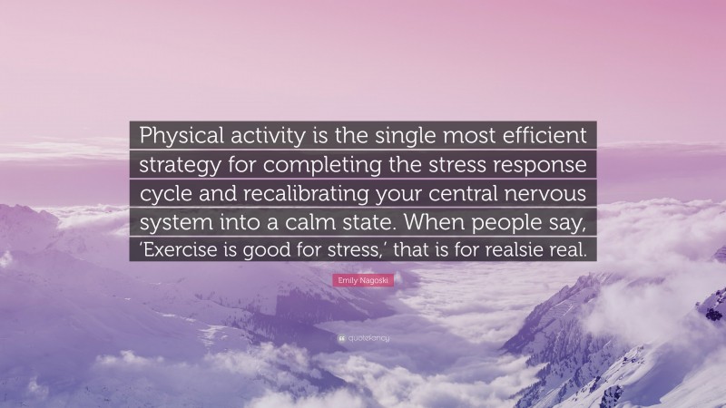 Emily Nagoski Quote: “Physical activity is the single most efficient strategy for completing the stress response cycle and recalibrating your central nervous system into a calm state. When people say, ‘Exercise is good for stress,’ that is for realsie real.”