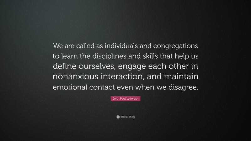 John Paul Lederach Quote: “We are called as individuals and congregations to learn the disciplines and skills that help us define ourselves, engage each other in nonanxious interaction, and maintain emotional contact even when we disagree.”
