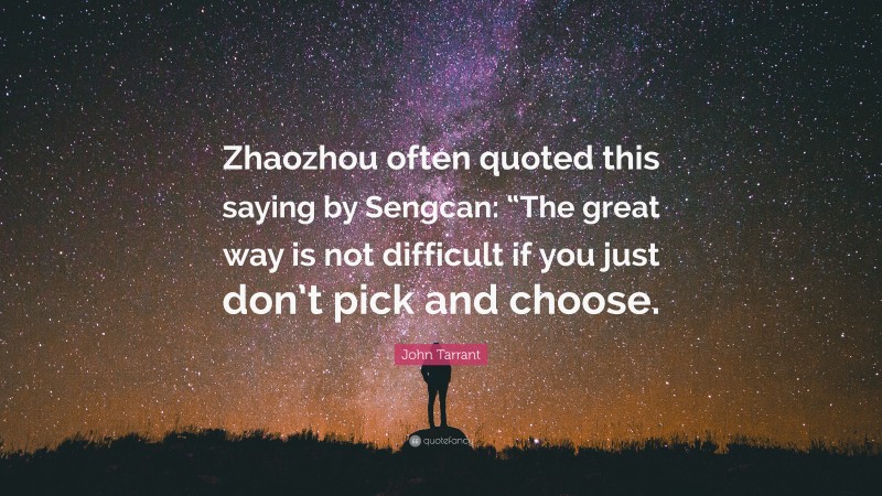 John Tarrant Quote: “Zhaozhou often quoted this saying by Sengcan: “The great way is not difficult if you just don’t pick and choose.”