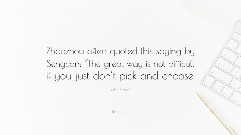John Tarrant Quote: “Zhaozhou often quoted this saying by Sengcan: “The great way is not difficult if you just don’t pick and choose.”