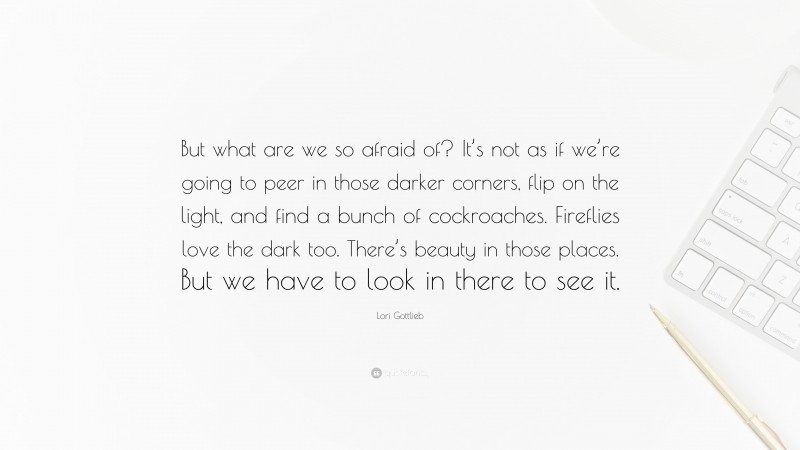 Lori Gottlieb Quote: “But what are we so afraid of? It’s not as if we’re going to peer in those darker corners, flip on the light, and find a bunch of cockroaches. Fireflies love the dark too. There’s beauty in those places. But we have to look in there to see it.”