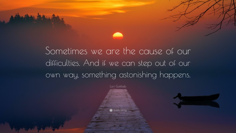 Lori Gottlieb Quote: “Sometimes we are the cause of our difficulties. And if we can step out of our own way, something astonishing happens.”