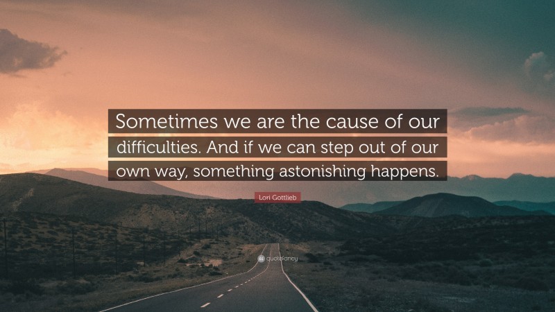 Lori Gottlieb Quote: “Sometimes we are the cause of our difficulties. And if we can step out of our own way, something astonishing happens.”