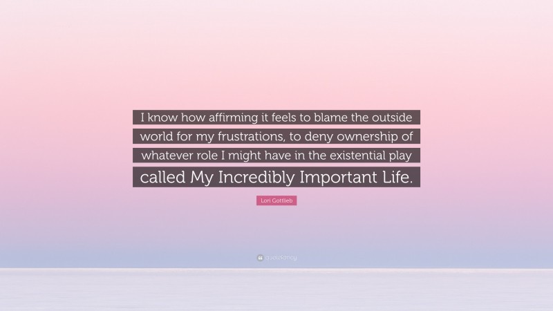 Lori Gottlieb Quote: “I know how affirming it feels to blame the outside world for my frustrations, to deny ownership of whatever role I might have in the existential play called My Incredibly Important Life.”