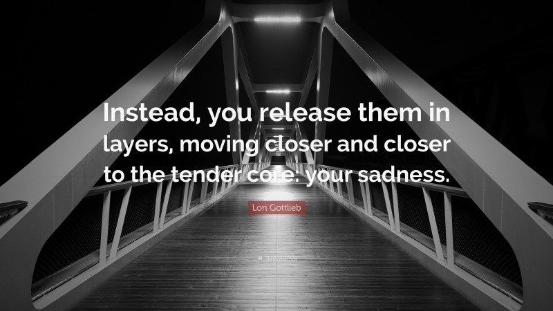 Lori Gottlieb Quote: “Instead, you release them in layers, moving closer and closer to the tender core: your sadness.”