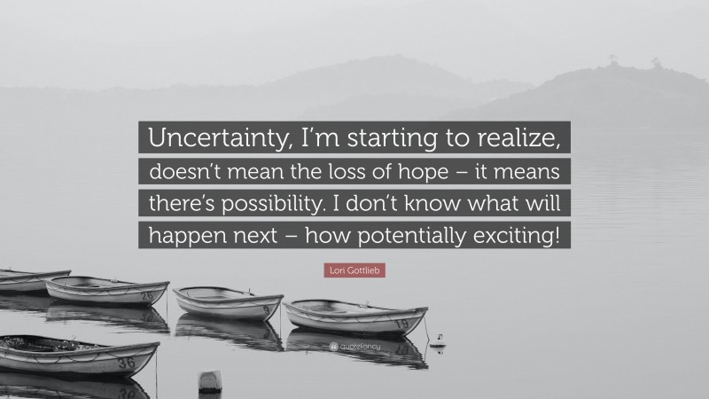 Lori Gottlieb Quote: “Uncertainty, I’m starting to realize, doesn’t mean the loss of hope – it means there’s possibility. I don’t know what will happen next – how potentially exciting!”