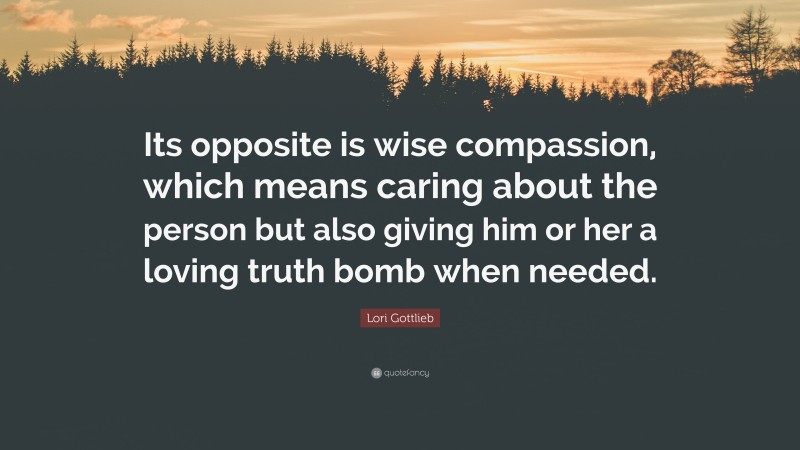 Lori Gottlieb Quote: “Its opposite is wise compassion, which means caring about the person but also giving him or her a loving truth bomb when needed.”