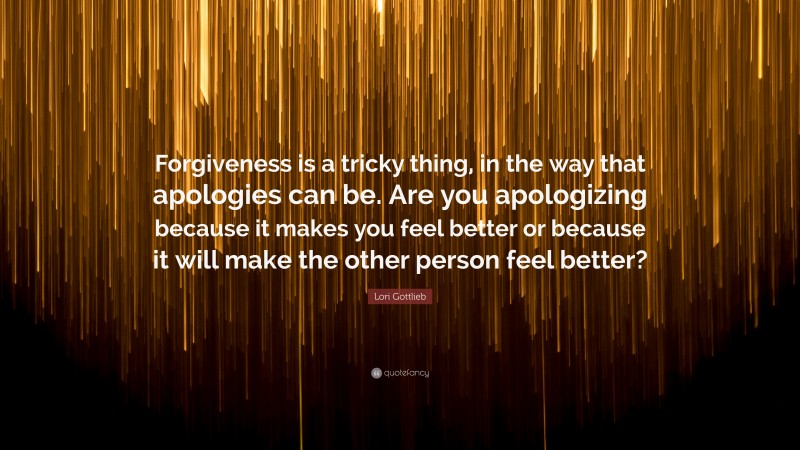 Lori Gottlieb Quote: “Forgiveness is a tricky thing, in the way that apologies can be. Are you apologizing because it makes you feel better or because it will make the other person feel better?”