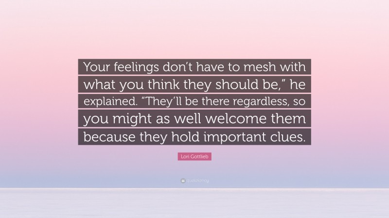 Lori Gottlieb Quote: “Your feelings don’t have to mesh with what you think they should be,” he explained. “They’ll be there regardless, so you might as well welcome them because they hold important clues.”