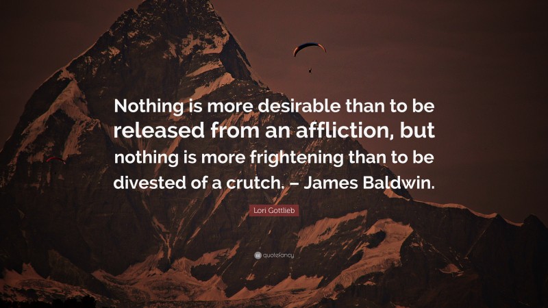 Lori Gottlieb Quote: “Nothing is more desirable than to be released from an affliction, but nothing is more frightening than to be divested of a crutch. – James Baldwin.”