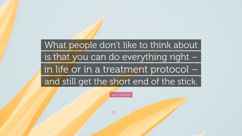 Lori Gottlieb Quote: “What people don’t like to think about is that you can do everything right – in life or in a treatment protocol – and still get the short end of the stick.”