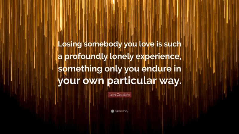 Lori Gottlieb Quote: “Losing somebody you love is such a profoundly lonely experience, something only you endure in your own particular way.”