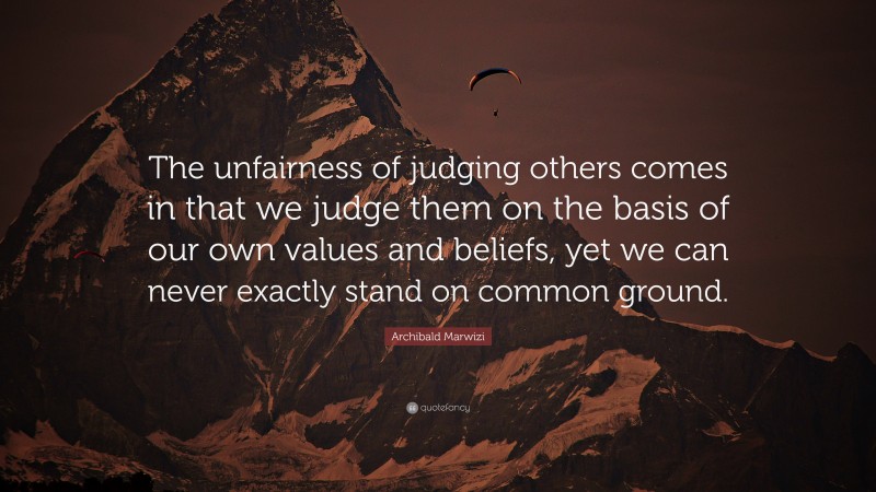 Archibald Marwizi Quote: “The unfairness of judging others comes in that we judge them on the basis of our own values and beliefs, yet we can never exactly stand on common ground.”