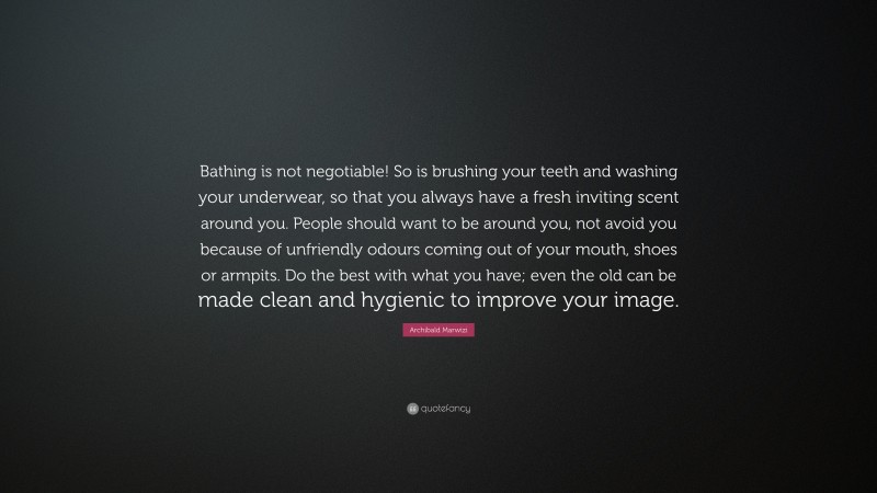 Archibald Marwizi Quote: “Bathing is not negotiable! So is brushing your teeth and washing your underwear, so that you always have a fresh inviting scent around you. People should want to be around you, not avoid you because of unfriendly odours coming out of your mouth, shoes or armpits. Do the best with what you have; even the old can be made clean and hygienic to improve your image.”
