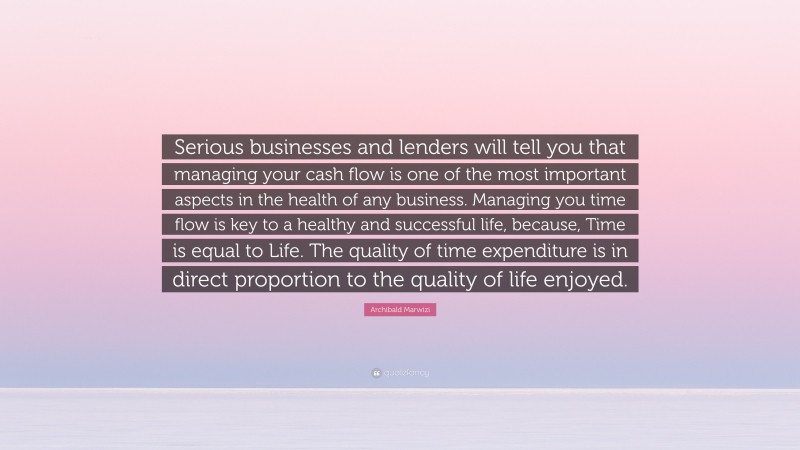Archibald Marwizi Quote: “Serious businesses and lenders will tell you that managing your cash flow is one of the most important aspects in the health of any business. Managing you time flow is key to a healthy and successful life, because, Time is equal to Life. The quality of time expenditure is in direct proportion to the quality of life enjoyed.”