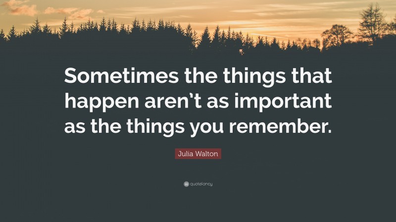 Julia Walton Quote: “Sometimes the things that happen aren’t as important as the things you remember.”