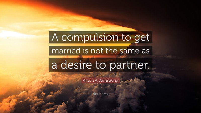 Alison A. Armstrong Quote: “A compulsion to get married is not the same as a desire to partner.”