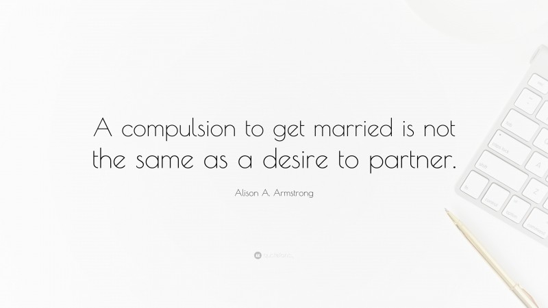 Alison A. Armstrong Quote: “A compulsion to get married is not the same as a desire to partner.”