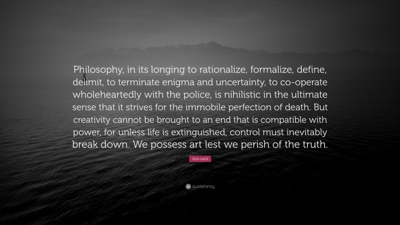 Nick Land Quote: “Philosophy, in its longing to rationalize, formalize, define, delimit, to terminate enigma and uncertainty, to co-operate wholeheartedly with the police, is nihilistic in the ultimate sense that it strives for the immobile perfection of death. But creativity cannot be brought to an end that is compatible with power, for unless life is extinguished, control must inevitably break down. We possess art lest we perish of the truth.”