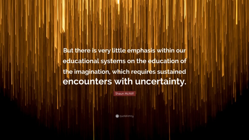 Shaun McNiff Quote: “But there is very little emphasis within our educational systems on the education of the imagination, which requires sustained encounters with uncertainty.”