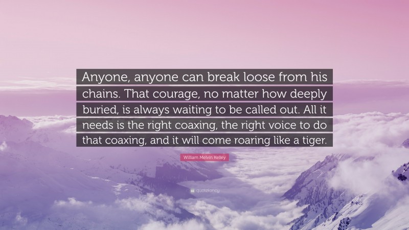 William Melvin Kelley Quote: “Anyone, anyone can break loose from his chains. That courage, no matter how deeply buried, is always waiting to be called out. All it needs is the right coaxing, the right voice to do that coaxing, and it will come roaring like a tiger.”