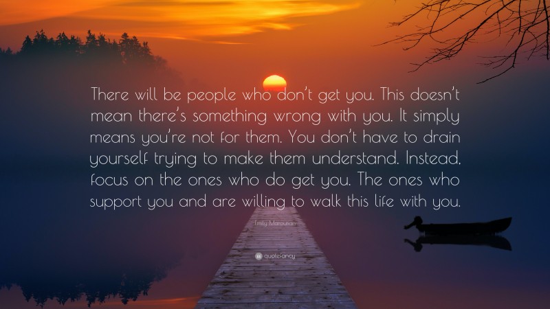 Emily Maroutian Quote: “There will be people who don’t get you. This doesn’t mean there’s something wrong with you. It simply means you’re not for them. You don’t have to drain yourself trying to make them understand. Instead, focus on the ones who do get you. The ones who support you and are willing to walk this life with you.”