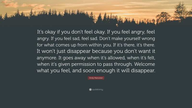 Emily Maroutian Quote: “It’s okay if you don’t feel okay. If you feel angry, feel angry. If you feel sad, feel sad. Don’t make yourself wrong for what comes up from within you. If it’s there, it’s there. It won’t just disappear because you don’t want it anymore. It goes away when it’s allowed, when it’s felt, when it’s given permission to pass through. Welcome what you feel, and soon enough it will disappear.”