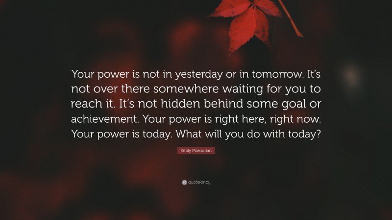 Emily Maroutian Quote: “Your power is not in yesterday or in tomorrow. It’s not over there somewhere waiting for you to reach it. It’s not hidden behind some goal or achievement. Your power is right here, right now. Your power is today. What will you do with today?”