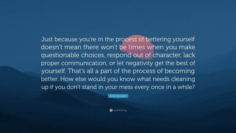 Emily Maroutian Quote: “Just because you’re in the process of bettering yourself doesn’t mean there won’t be times when you make questionable choices, respond out of character, lack proper communication, or let negativity get the best of yourself. That’s all a part of the process of becoming better. How else would you know what needs cleaning up if you don’t stand in your mess every once in a while?”
