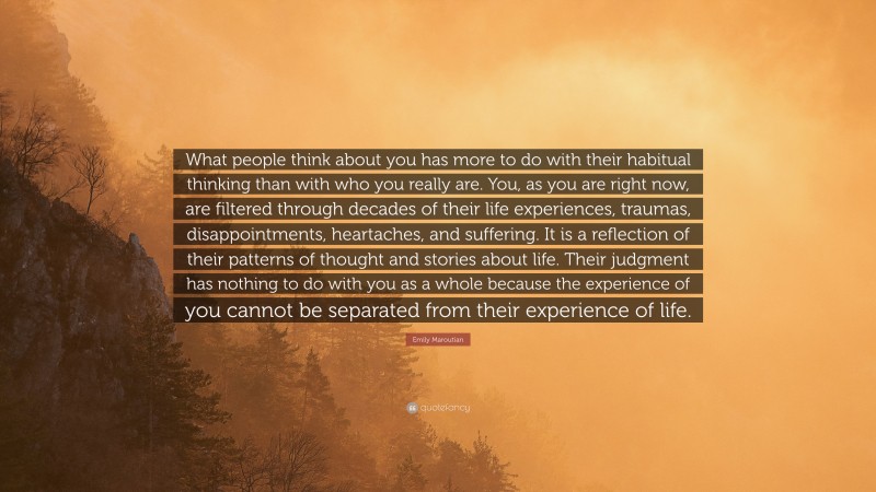 Emily Maroutian Quote: “What people think about you has more to do with their habitual thinking than with who you really are. You, as you are right now, are filtered through decades of their life experiences, traumas, disappointments, heartaches, and suffering. It is a reflection of their patterns of thought and stories about life. Their judgment has nothing to do with you as a whole because the experience of you cannot be separated from their experience of life.”
