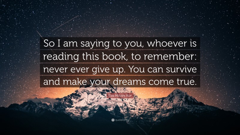 Eva Mozes Kor Quote: “So I am saying to you, whoever is reading this book, to remember: never ever give up. You can survive and make your dreams come true.”