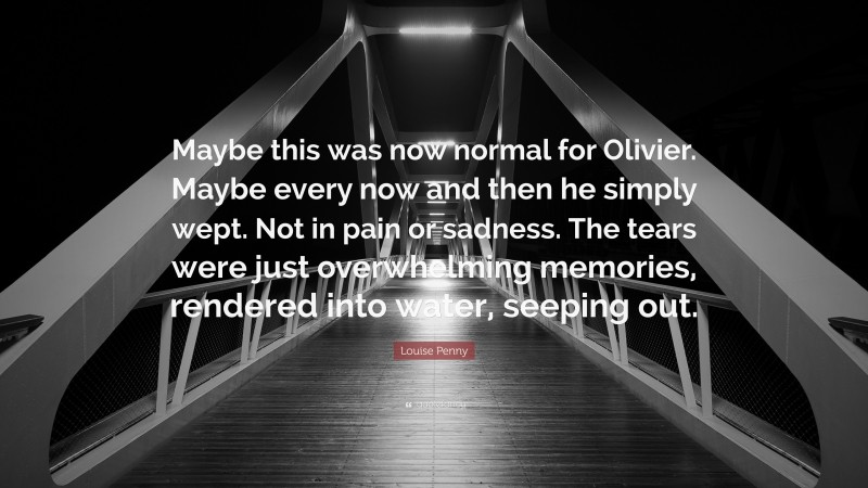 Louise Penny Quote: “Maybe this was now normal for Olivier. Maybe every now and then he simply wept. Not in pain or sadness. The tears were just overwhelming memories, rendered into water, seeping out.”