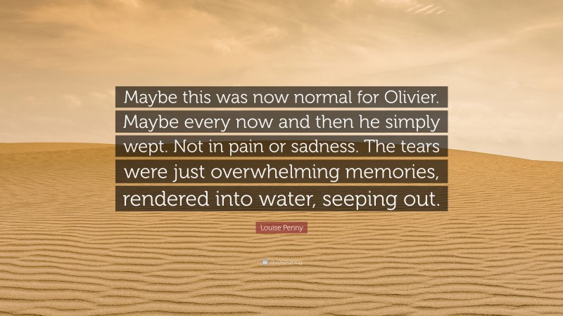 Louise Penny Quote: “Maybe this was now normal for Olivier. Maybe every now and then he simply wept. Not in pain or sadness. The tears were just overwhelming memories, rendered into water, seeping out.”