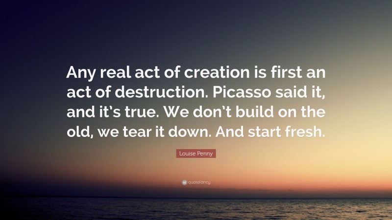 Louise Penny Quote: “Any real act of creation is first an act of destruction. Picasso said it, and it’s true. We don’t build on the old, we tear it down. And start fresh.”