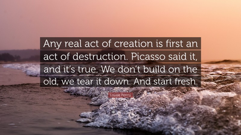Louise Penny Quote: “Any real act of creation is first an act of destruction. Picasso said it, and it’s true. We don’t build on the old, we tear it down. And start fresh.”