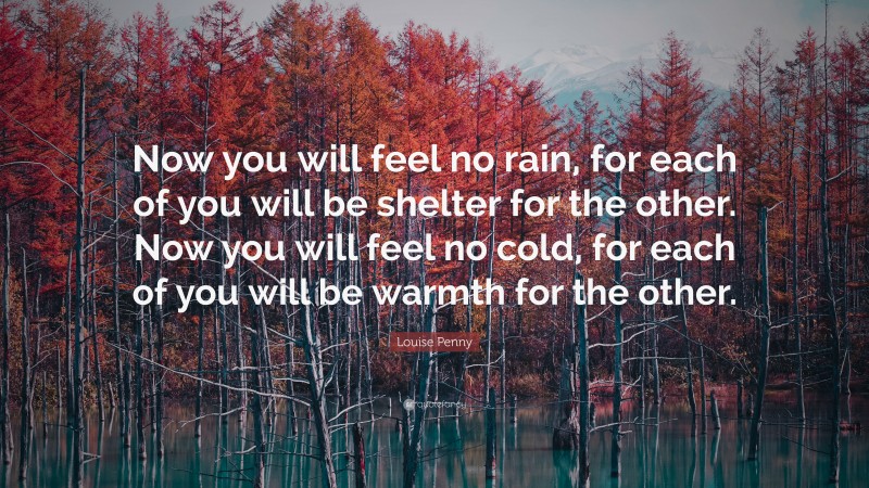Louise Penny Quote: “Now you will feel no rain, for each of you will be shelter for the other. Now you will feel no cold, for each of you will be warmth for the other.”