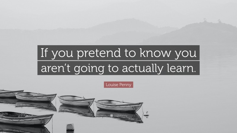 Louise Penny Quote: “If you pretend to know you aren’t going to actually learn.”