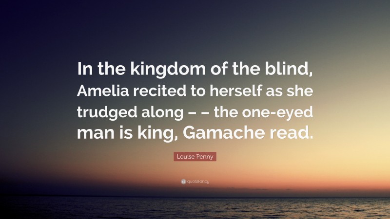 Louise Penny Quote: “In the kingdom of the blind, Amelia recited to herself as she trudged along – – the one-eyed man is king, Gamache read.”