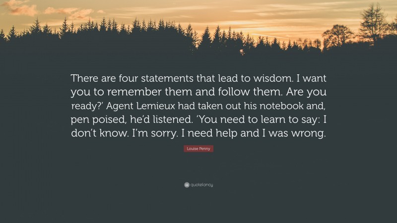 Louise Penny Quote: “There are four statements that lead to wisdom. I want you to remember them and follow them. Are you ready?’ Agent Lemieux had taken out his notebook and, pen poised, he’d listened. ‘You need to learn to say: I don’t know. I’m sorry. I need help and I was wrong.”